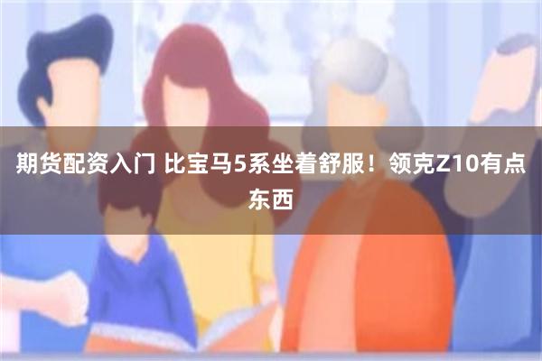 期货配资入门 比宝马5系坐着舒服！领克Z10有点东西