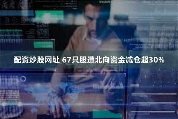 配资炒股网址 67只股遭北向资金减仓超30%
