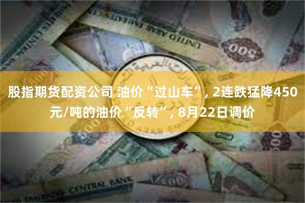 股指期货配资公司 油价“过山车”, 2连跌猛降450元/吨的油价“反转”, 8月22日调价