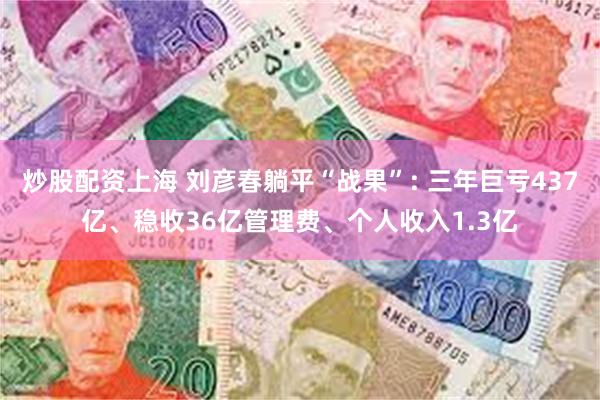 炒股配资上海 刘彦春躺平“战果”: 三年巨亏437亿、稳收36亿管理费、个人收入1.3亿