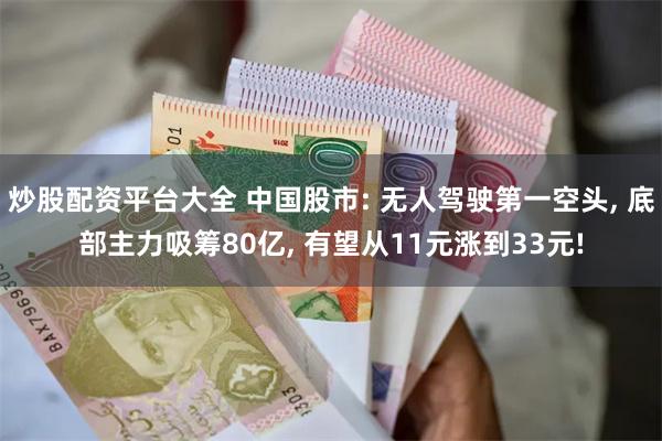 炒股配资平台大全 中国股市: 无人驾驶第一空头, 底部主力吸筹80亿, 有望从11元涨到33元!