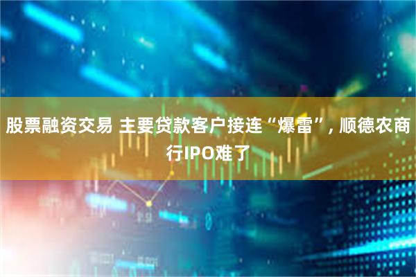 股票融资交易 主要贷款客户接连“爆雷”, 顺德农商行IPO难了