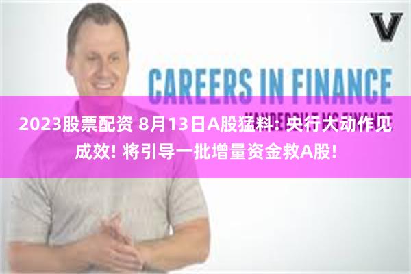 2023股票配资 8月13日A股猛料: 央行大动作见成效! 将引导一批增量资金救A股!