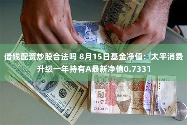 借钱配资炒股合法吗 8月15日基金净值：太平消费升级一年持有A最新净值0.7331