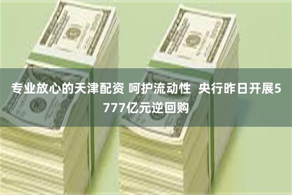 专业放心的天津配资 呵护流动性  央行昨日开展5777亿元逆回购