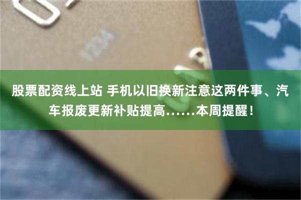 股票配资线上站 手机以旧换新注意这两件事、汽车报废更新补贴提高……本周提醒！