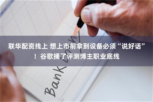 联华配资线上 想上市前拿到设备必须“说好话”！谷歌捅了评测博主职业底线