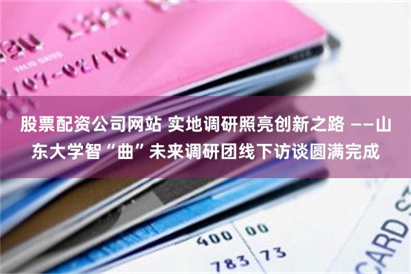 股票配资公司网站 实地调研照亮创新之路 ——山东大学智“曲”未来调研团线下访谈圆满完成