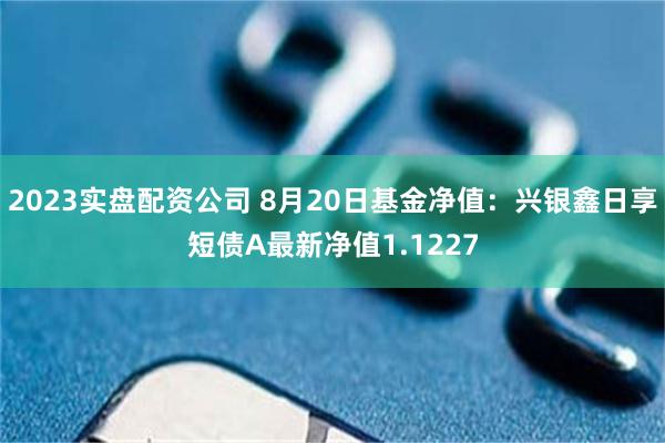 2023实盘配资公司 8月20日基金净值：兴银鑫日享短债A最新净值1.1227