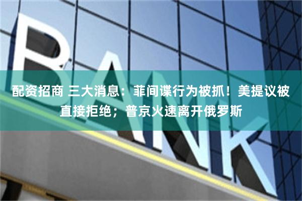 配资招商 三大消息：菲间谍行为被抓！美提议被直接拒绝；普京火速离开俄罗斯