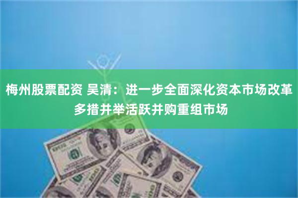 梅州股票配资 吴清：进一步全面深化资本市场改革 多措并举活跃并购重组市场