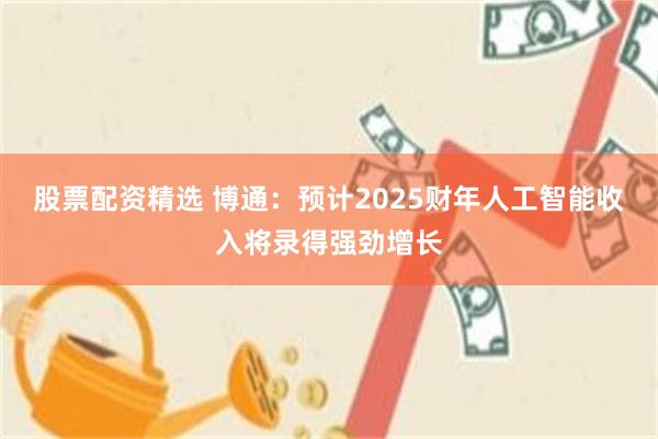 股票配资精选 博通：预计2025财年人工智能收入将录得强劲增长