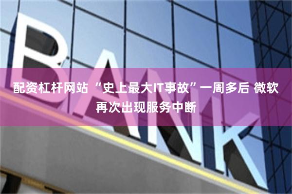 配资杠杆网站 “史上最大IT事故”一周多后 微软再次出现服务中断