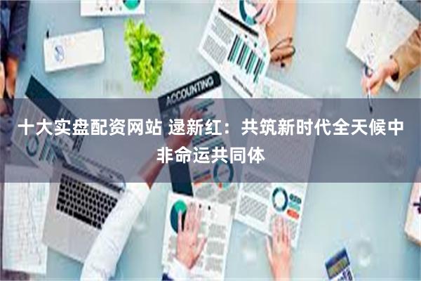 十大实盘配资网站 逯新红：共筑新时代全天候中非命运共同体