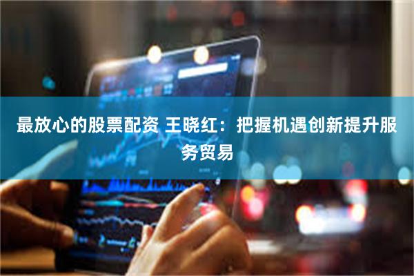 最放心的股票配资 王晓红：把握机遇创新提升服务贸易