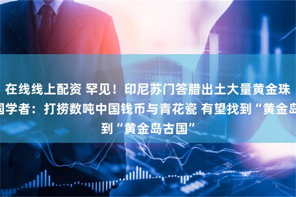 在线线上配资 罕见！印尼苏门答腊出土大量黄金珠宝 英国学者：打捞数吨中国钱币与青花瓷 有望找到“黄金岛古国”