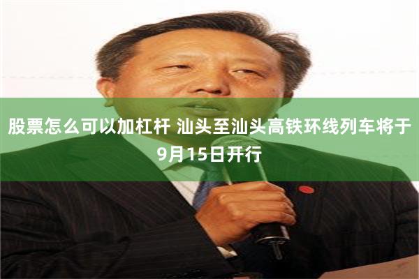 股票怎么可以加杠杆 汕头至汕头高铁环线列车将于9月15日开行