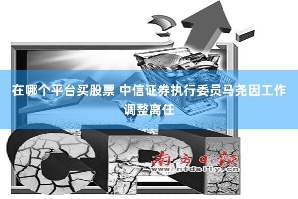 在哪个平台买股票 中信证券执行委员马尧因工作调整离任