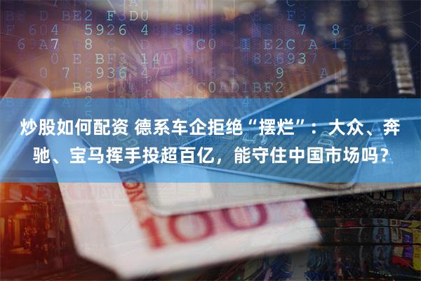 炒股如何配资 德系车企拒绝“摆烂”：大众、奔驰、宝马挥手投超百亿，能守住中国市场吗？