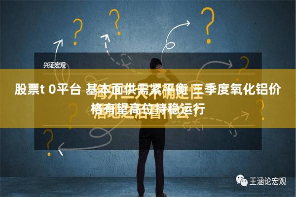 股票t 0平台 基本面供需紧平衡 三季度氧化铝价格有望高位持稳运行