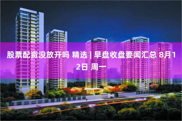 股票配资没放开吗 精选 | 早盘收盘要闻汇总 8月12日 周一