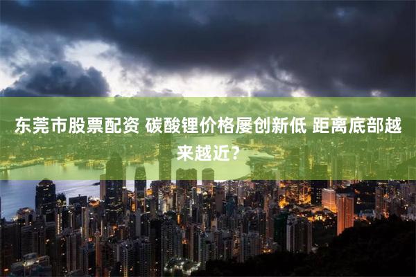 东莞市股票配资 碳酸锂价格屡创新低 距离底部越来越近？
