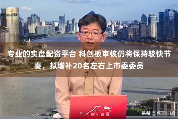 专业的实盘配资平台 科创板审核仍将保持较快节奏，拟增补20名左右上市委委员