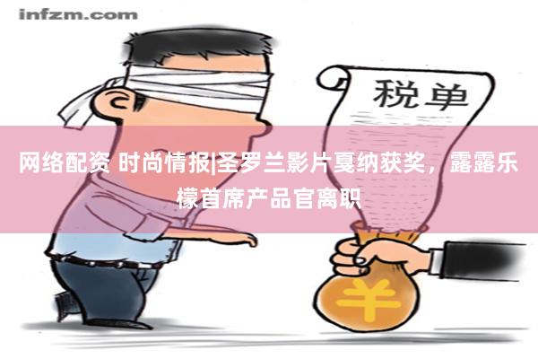 网络配资 时尚情报|圣罗兰影片戛纳获奖，露露乐檬首席产品官离职