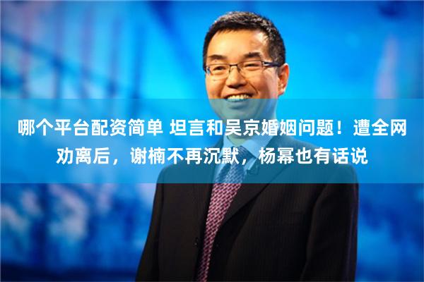 哪个平台配资简单 坦言和吴京婚姻问题！遭全网劝离后，谢楠不再沉默，杨幂也有话说