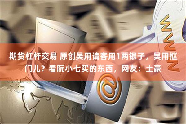期货杠杆交易 原创吴用请客用1两银子，吴用抠门儿？看阮小七买的东西，网友：土豪