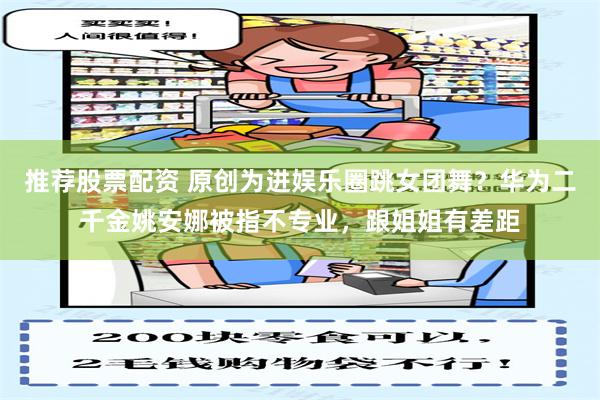 推荐股票配资 原创为进娱乐圈跳女团舞？华为二千金姚安娜被指不专业，跟姐姐有差距