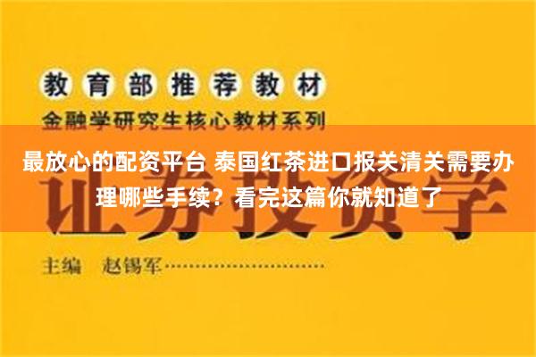 最放心的配资平台 泰国红茶进口报关清关需要办理哪些手续？看完这篇你就知道了