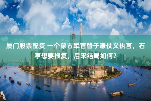 厦门股票配资 一个蒙古军官替于谦仗义执言，石亨想要报复，后来结局如何？