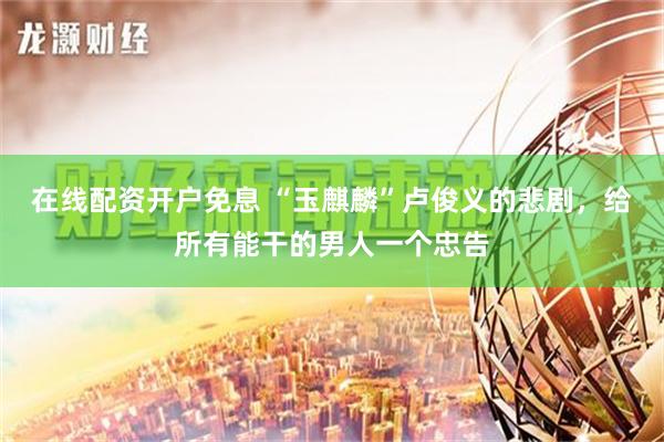 在线配资开户免息 “玉麒麟”卢俊义的悲剧，给所有能干的男人一个忠告