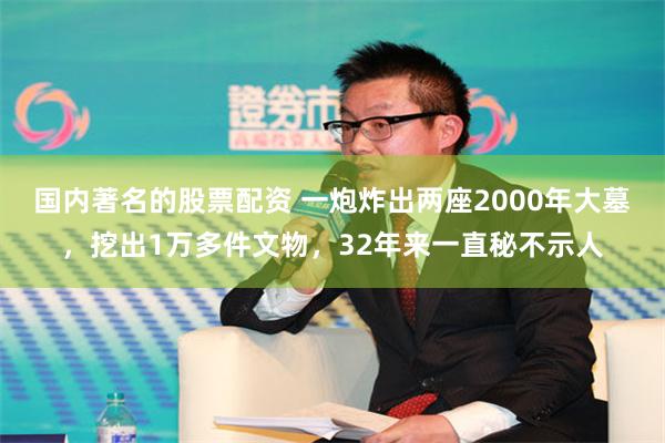 国内著名的股票配资 一炮炸出两座2000年大墓，挖出1万多件文物，32年来一直秘不示人