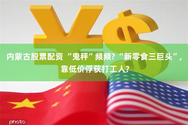 内蒙古股票配资 “鬼秤”频频? “新零食三巨头”, 靠低价俘获打工人?