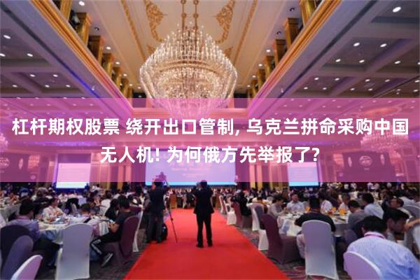 杠杆期权股票 绕开出口管制, 乌克兰拼命采购中国无人机! 为何俄方先举报了?