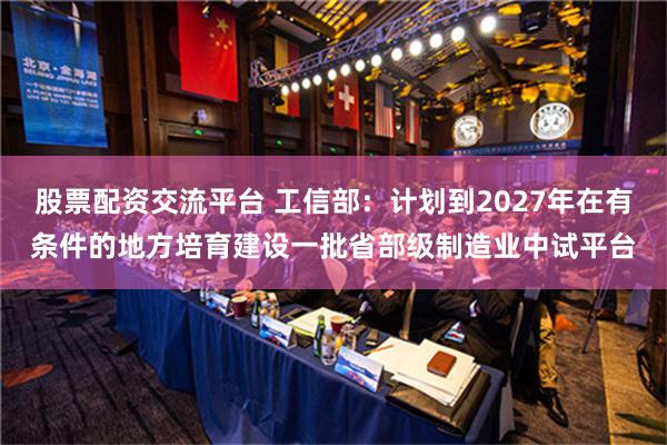 股票配资交流平台 工信部：计划到2027年在有条件的地方培育建设一批省部级制造业中试平台