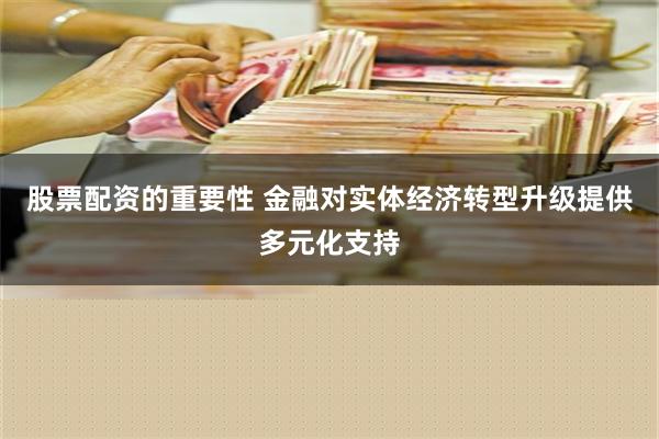 股票配资的重要性 金融对实体经济转型升级提供多元化支持