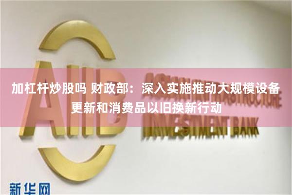 加杠杆炒股吗 财政部：深入实施推动大规模设备更新和消费品以旧换新行动