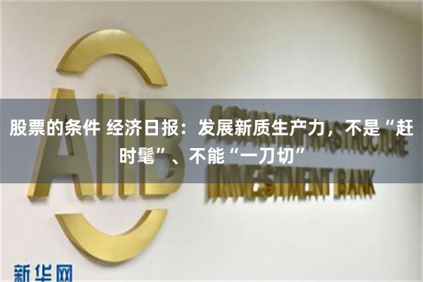 股票的条件 经济日报：发展新质生产力，不是“赶时髦”、不能“一刀切”