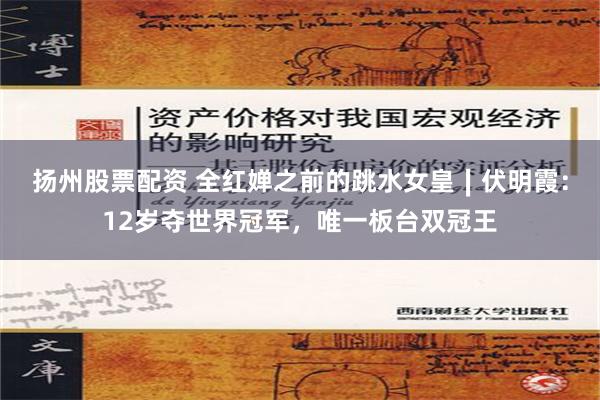 扬州股票配资 全红婵之前的跳水女皇∣伏明霞：12岁夺世界冠军，唯一板台双冠王
