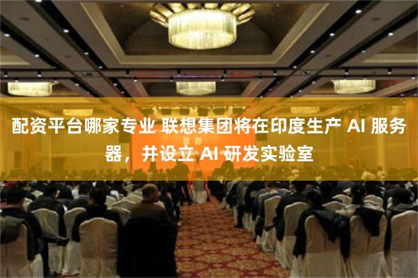 配资平台哪家专业 联想集团将在印度生产 AI 服务器，并设立 AI 研发实验室