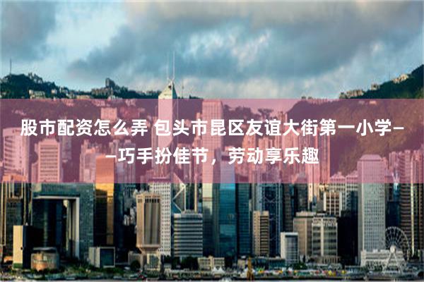 股市配资怎么弄 包头市昆区友谊大街第一小学——巧手扮佳节，劳动享乐趣