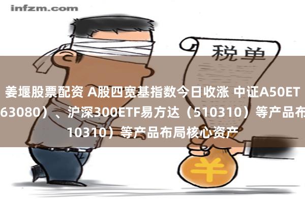 姜堰股票配资 A股四宽基指数今日收涨 中证A50ETF易方达（563080）、沪深300ETF易方达（510310）等产品布局核心资产