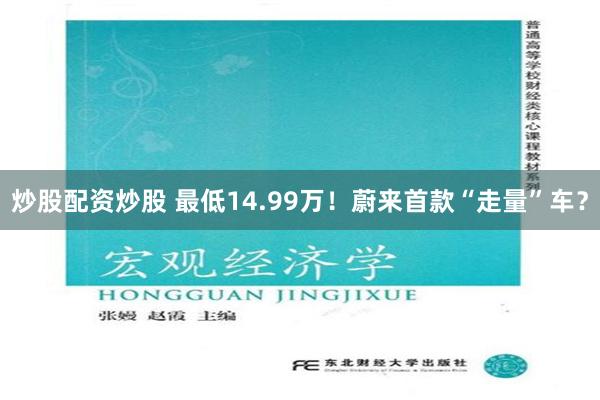 炒股配资炒股 最低14.99万！蔚来首款“走量”车？