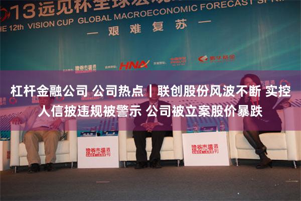 杠杆金融公司 公司热点｜联创股份风波不断 实控人信披违规被警示 公司被立案股价暴跌