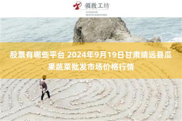 股票有哪些平台 2024年9月19日甘肃靖远县瓜果蔬菜批发市场价格行情