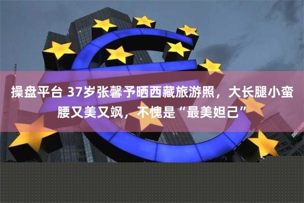 操盘平台 37岁张馨予晒西藏旅游照，大长腿小蛮腰又美又飒，不愧是“最美妲己”