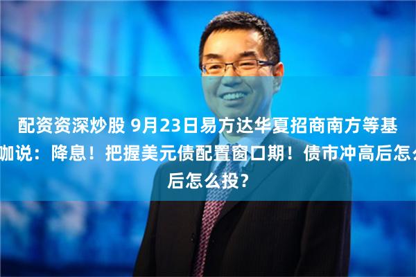 配资资深炒股 9月23日易方达华夏招商南方等基金大咖说：降息！把握美元债配置窗口期！债市冲高后怎么投？